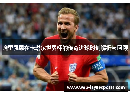 哈里凯恩在卡塔尔世界杯的传奇进球时刻解析与回顾