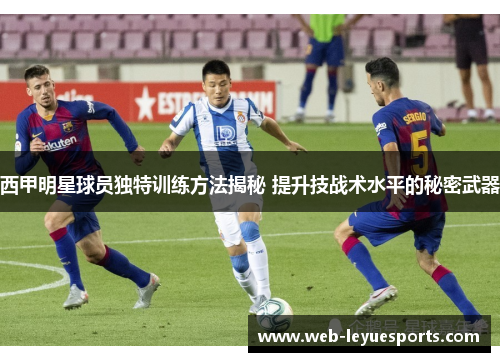 西甲明星球员独特训练方法揭秘 提升技战术水平的秘密武器